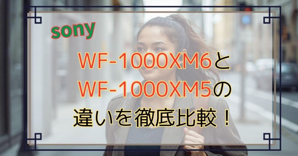 WF-1000XM6とWF-1000XM5の違いを徹底比較！